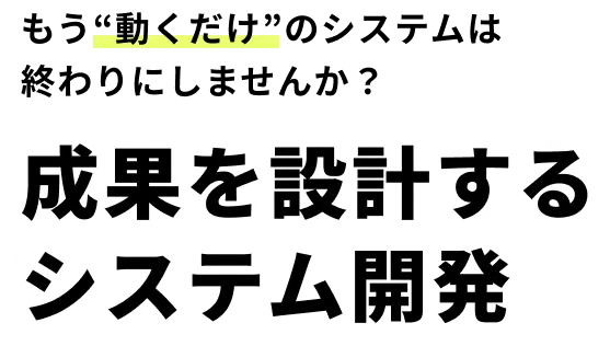 もう“動くだけ”のシステムは 終わりにしませんか？ 成果を設計する システム開発