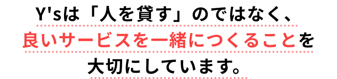 Y'sは「人を貸す」のではなく、 良いサービスを一緒につくることを大切にしています。